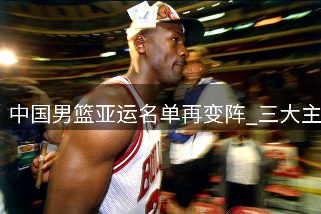 中国男篮亚运名单再变阵 三大主力缺阵考验队伍实力